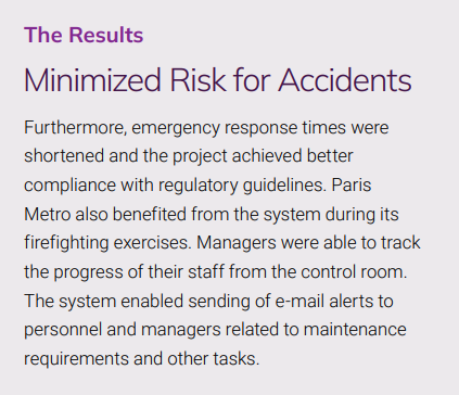 The Results
Minimized Risk for Accidents
Furthermore, emergency response times were 
shortened and the project achieved better 
compliance with regulatory guidelines. Paris 
Metro also benefited from the system during its 
firefighting exercises. Managers were able to track 
the progress of their staff from the control room. 
The system enabled sending of e-mail alerts to 
personnel and managers related to maintenance 
requirements and other tasks.