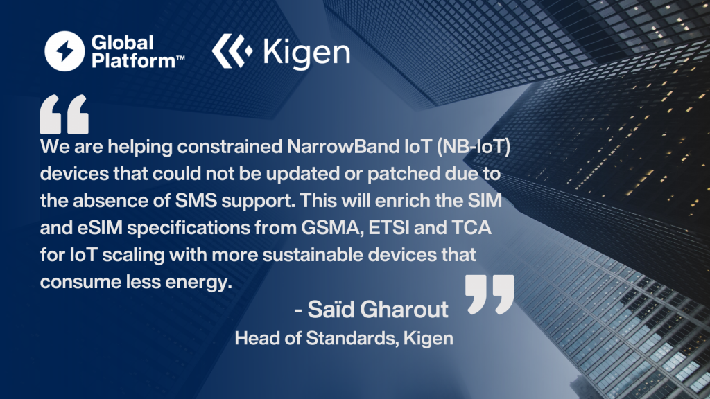 Saïd Gharout, Head of Standards at Kigen said,
"We are helping constrained NarrowBand IoT (NB-IoT) devices that could not be updated or patched due to the absence of SMS support. This will enrich the SIM and eSIM specifications from GSMA, ETSI and TCA for IoT scaling with more sustainable devices that consume less energy.” 